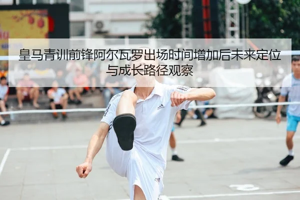 皇马青训前锋阿尔瓦罗出场时间增加后未来定位与成长路径观察