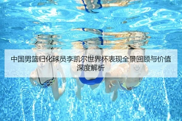 中国男篮归化球员李凯尔世界杯表现全景回顾与价值深度解析