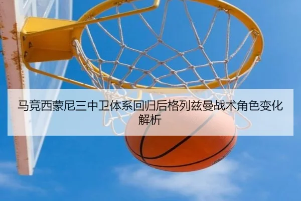 马竞西蒙尼三中卫体系回归后格列兹曼战术角色变化解析