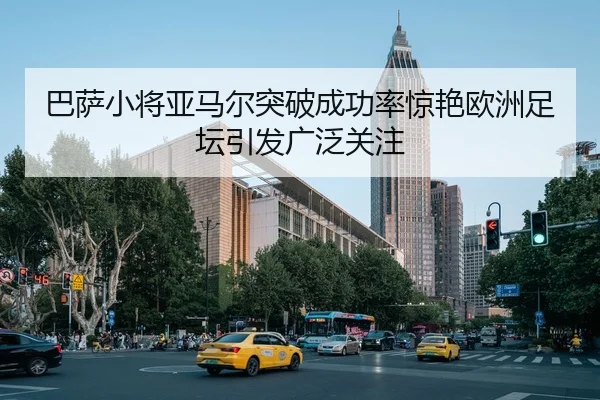 巴萨小将亚马尔突破成功率惊艳欧洲足坛引发广泛关注