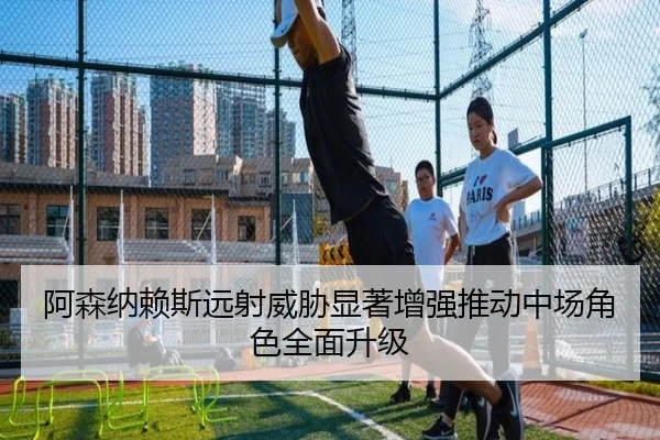 阿森纳赖斯远射威胁显著增强推动中场角色全面升级