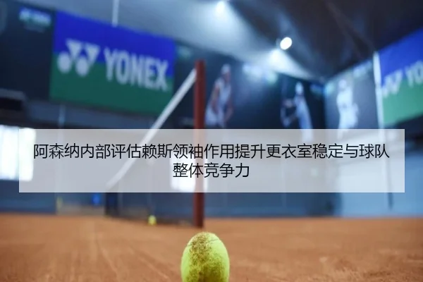 阿森纳内部评估赖斯领袖作用提升更衣室稳定与球队整体竞争力
