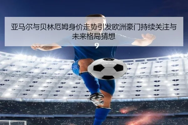 亚马尔与贝林厄姆身价走势引发欧洲豪门持续关注与未来格局猜想